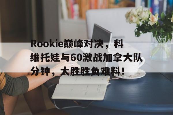 开云-Rookie巅峰对决，科维托娃与60激战加拿大队分钟，大胜胜负难料！的简单介绍